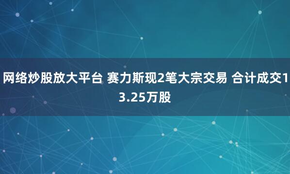 网络炒股放大平台 赛力斯现2笔大宗交易 合计成交13.25万股
