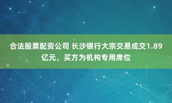 合法股票配资公司 长沙银行大宗交易成交1.89亿元，买方为机构专用席位