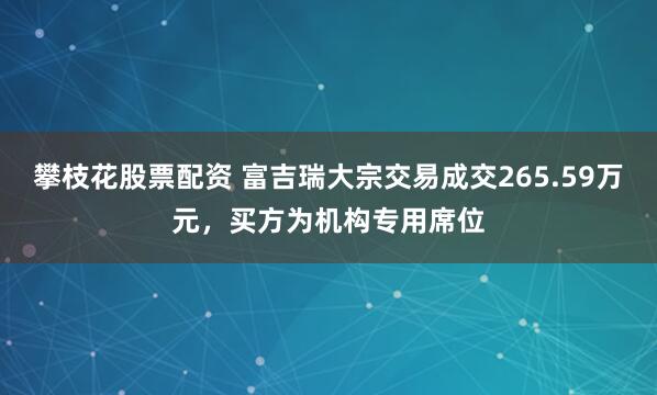 攀枝花股票配资 富吉瑞大宗交易成交265.59万元，买方为机构专用席位