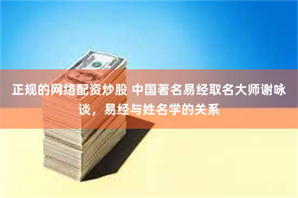 正规的网络配资炒股 中国著名易经取名大师谢咏谈，易经与姓名学的关系