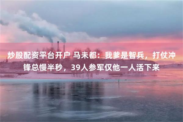 炒股配资平台开户 马未都：我爹是智兵，打仗冲锋总慢半秒，39人参军仅他一人活下来