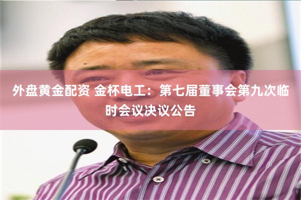 外盘黄金配资 金杯电工：第七届董事会第九次临时会议决议公告