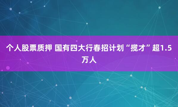 个人股票质押 国有四大行春招计划“揽才”超1.5万人