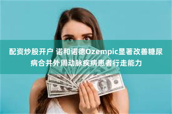 配资炒股开户 诺和诺德Ozempic显著改善糖尿病合并外周动脉疾病患者行走能力