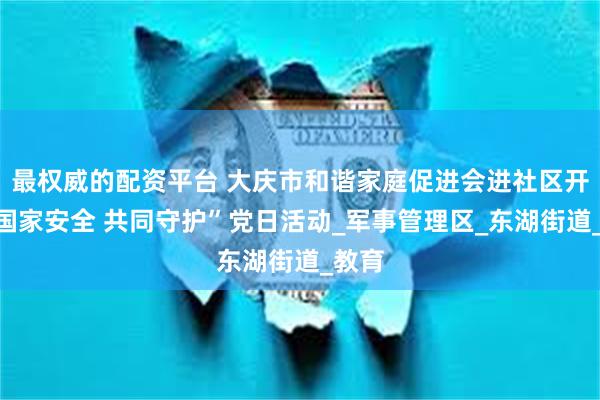 最权威的配资平台 大庆市和谐家庭促进会进社区开展“国家安全 共同守护”党日活动_军事管理区_东湖街道_教育