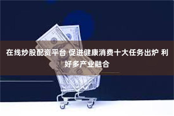 在线炒股配资平台 促进健康消费十大任务出炉 利好多产业融合