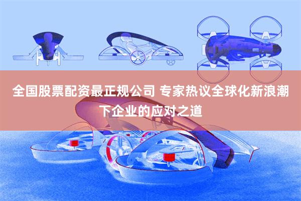 全国股票配资最正规公司 专家热议全球化新浪潮下企业的应对之道
