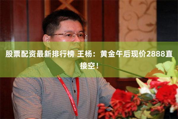 股票配资最新排行榜 王杨：黄金午后现价2888直接空！