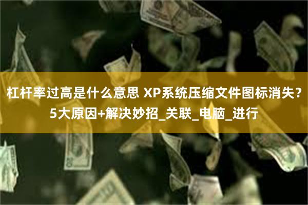 杠杆率过高是什么意思 XP系统压缩文件图标消失？5大原因+解决妙招_关联_电脑_进行