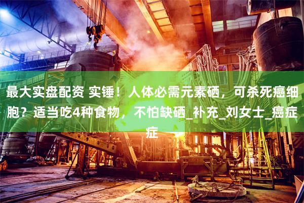 最大实盘配资 实锤！人体必需元素硒，可杀死癌细胞？适当吃4种食物，不怕缺硒_补充_刘女士_癌症
