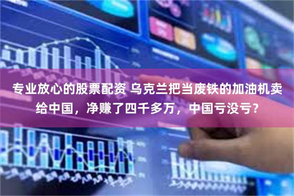 专业放心的股票配资 乌克兰把当废铁的加油机卖给中国，净赚了四千多万，中国亏没亏？
