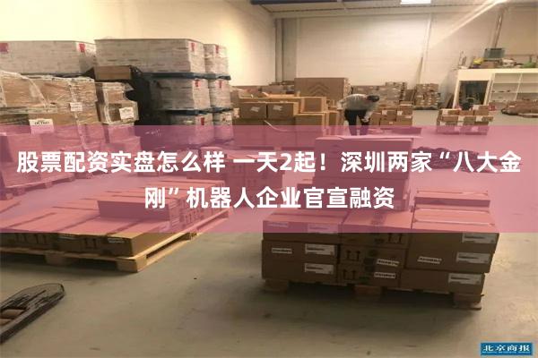 股票配资实盘怎么样 一天2起！深圳两家“八大金刚”机器人企业官宣融资