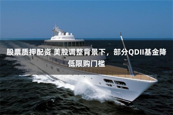 股票质押配资 美股调整背景下，部分QDII基金降低限购门槛