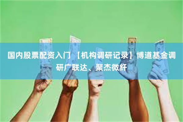 国内股票配资入门 【机构调研记录】博道基金调研广联达、聚杰微纤