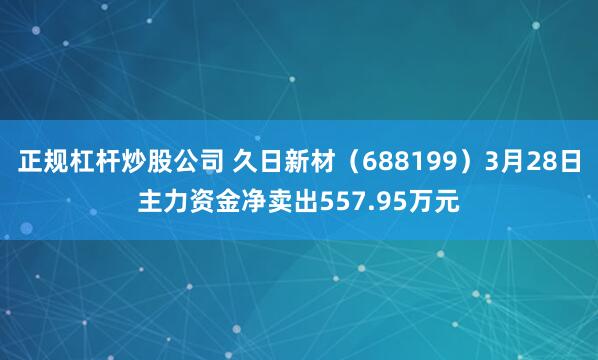 正规杠杆炒股公司 久日新材（688199）3月28日主力资金净卖出557.95万元