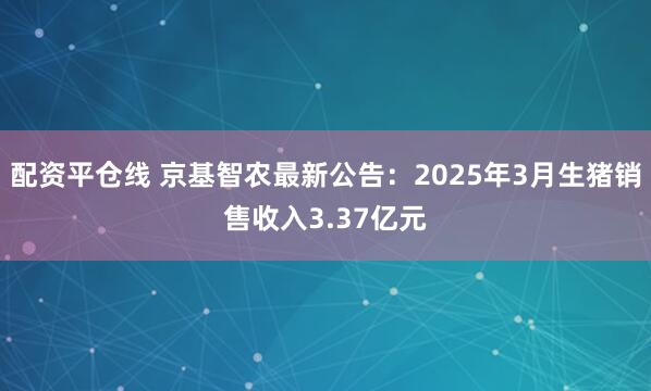 配资平仓线 京基智农最新公告：2025年3月生猪销售收入3.37亿元