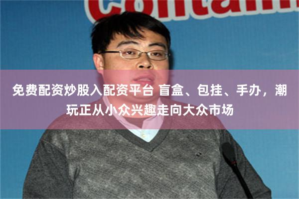免费配资炒股入配资平台 盲盒、包挂、手办，潮玩正从小众兴趣走向大众市场