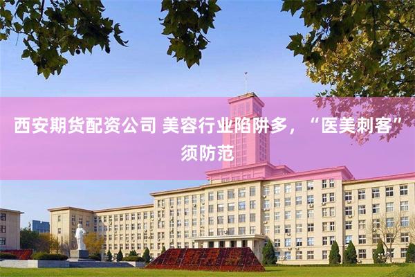 西安期货配资公司 美容行业陷阱多，“医美刺客”须防范