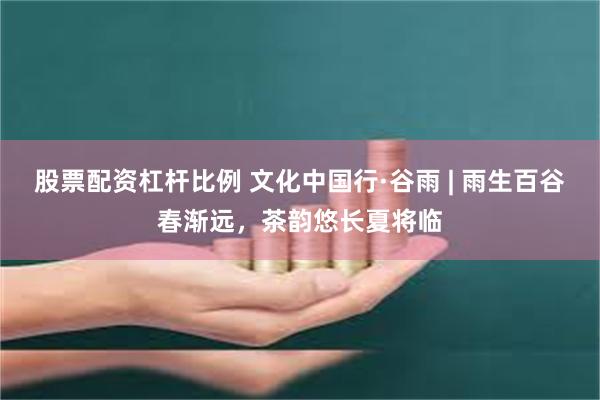 股票配资杠杆比例 文化中国行·谷雨 | 雨生百谷春渐远，茶韵悠长夏将临