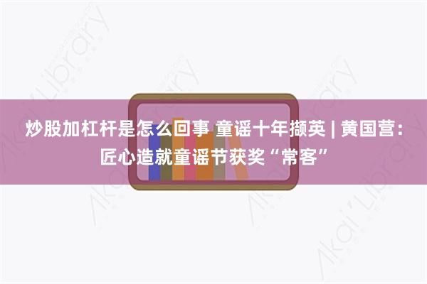 炒股加杠杆是怎么回事 童谣十年撷英 | 黄国营：匠心造就童谣节获奖“常客”