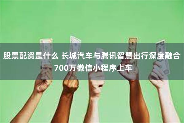 股票配资是什么 长城汽车与腾讯智慧出行深度融合 700万微信小程序上车