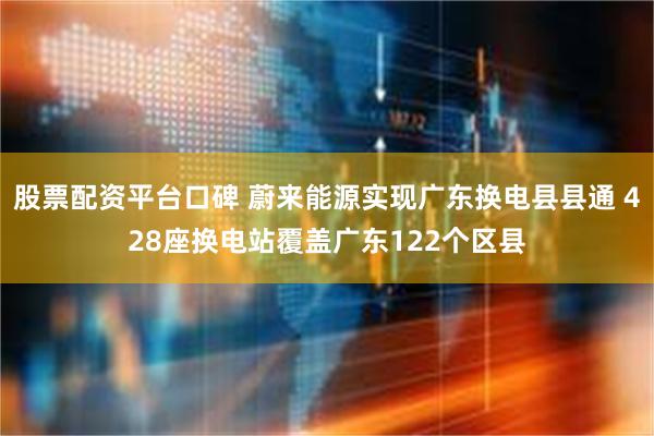 股票配资平台口碑 蔚来能源实现广东换电县县通 428座换电站覆盖广东122个区县