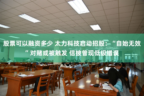 股票可以融资多少 太力科技启动招股：“自始无效”对赌或被触发 信披曾现低级错误