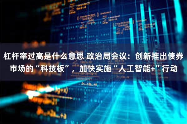 杠杆率过高是什么意思 政治局会议：创新推出债券市场的“科技板”，加快实施“人工智能+”行动
