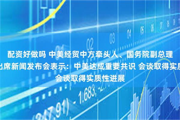 配资好做吗 中美经贸中方牵头人、国务院副总理何立峰出席新闻发布会表示：中美达成重要共识 会谈取得实质性进展