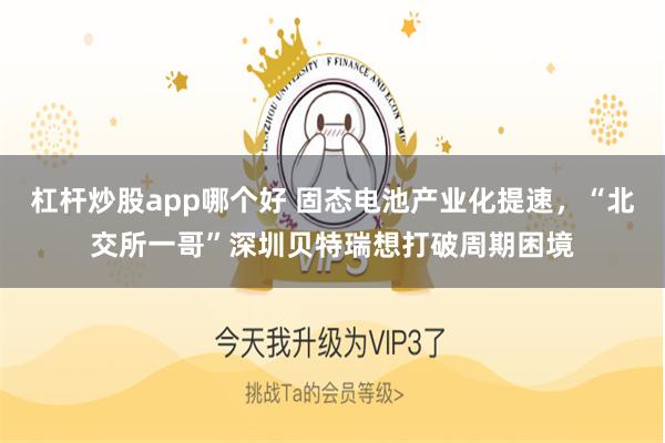 杠杆炒股app哪个好 固态电池产业化提速，“北交所一哥”深圳贝特瑞想打破周期困境