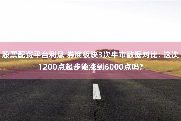 股票配资平台利息 券商板块3次牛市数据对比: 这次1200点起步能涨到6000点吗?