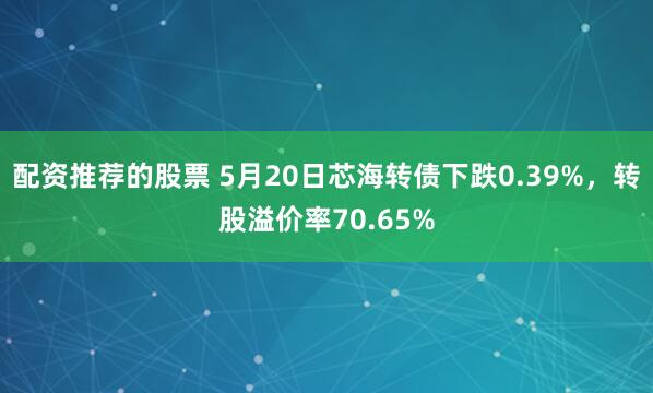 配资推荐的股票 5月20日芯海转债下跌0.39%，转股溢价率70.65%