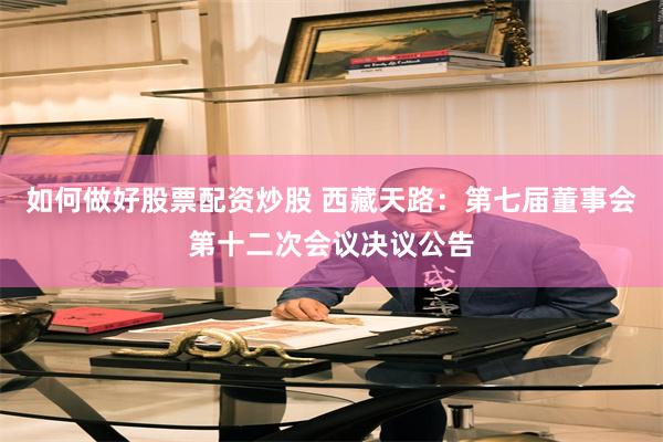 如何做好股票配资炒股 西藏天路：第七届董事会第十二次会议决议公告