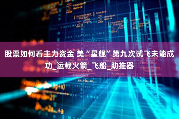 股票如何看主力资金 美“星舰”第九次试飞未能成功_运载火箭_飞船_助推器