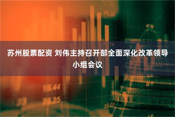 苏州股票配资 刘伟主持召开部全面深化改革领导小组会议