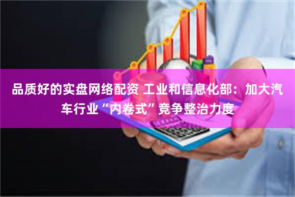 品质好的实盘网络配资 工业和信息化部：加大汽车行业“内卷式”竞争整治力度