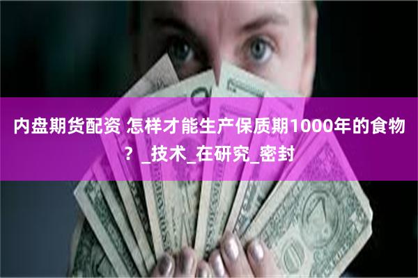 内盘期货配资 怎样才能生产保质期1000年的食物？_技术_在研究_密封