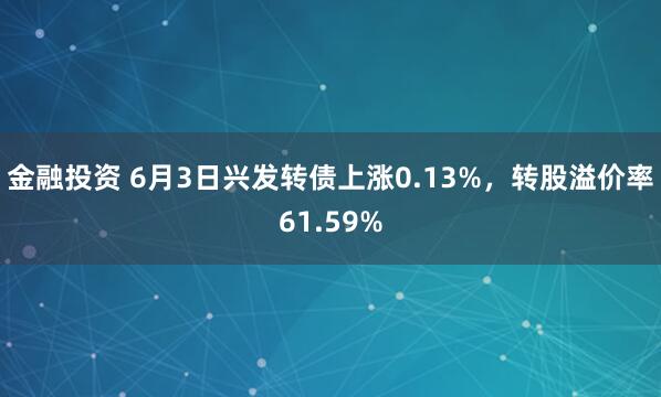 金融投资 6月3日兴发转债上涨0.13%，转股溢价率61.59%