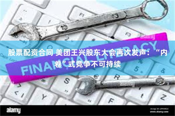 股票配资合同 美团王兴股东大会再次发声：“内卷”式竞争不可持续