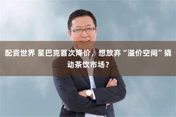 配资世界 星巴克首次降价，想放弃“溢价空间”撬动茶饮市场？