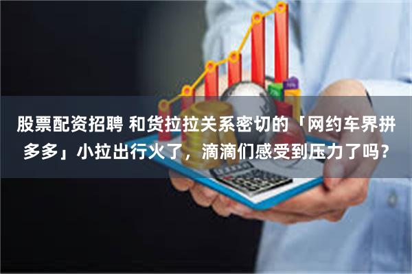 股票配资招聘 和货拉拉关系密切的「网约车界拼多多」小拉出行火了，滴滴们感受到压力了吗？