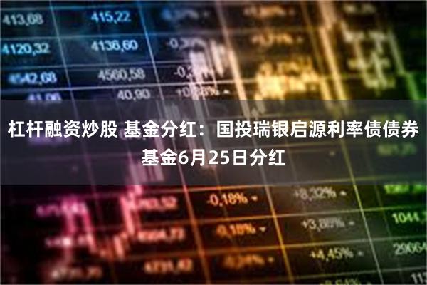 杠杆融资炒股 基金分红：国投瑞银启源利率债债券基金6月25日分红