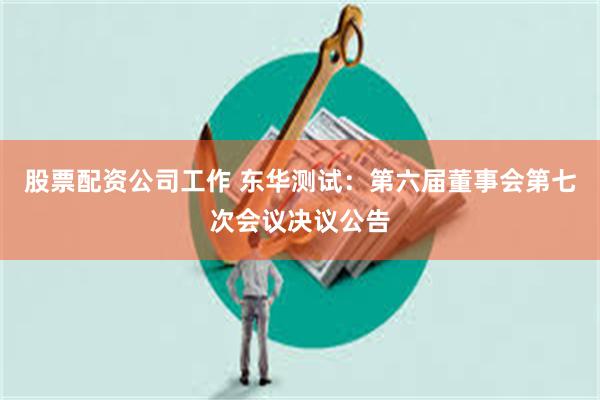股票配资公司工作 东华测试：第六届董事会第七次会议决议公告