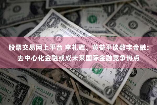 股票交易网上平台 李礼辉、黄益平谈数字金融：去中心化金融或成未来国际金融竞争热点
