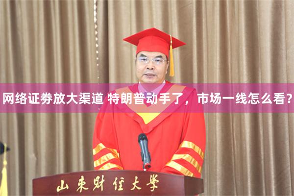 网络证劵放大渠道 特朗普动手了，市场一线怎么看？