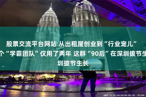 股票交流平台网站 从出租屋创业到“行业宠儿” 这个“学霸团队”仅用了两年 这群“90后”在深圳拔节生长