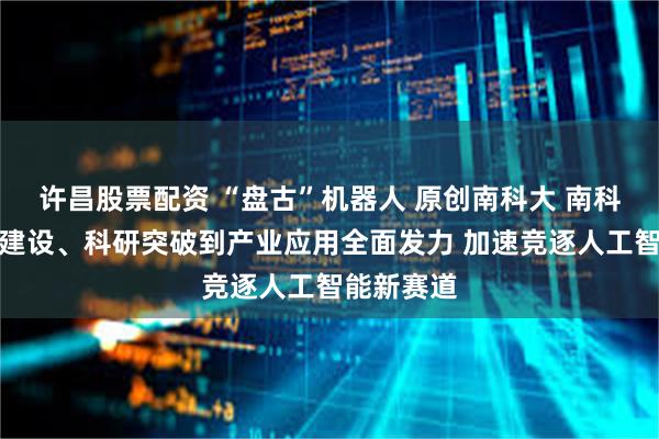 许昌股票配资 “盘古”机器人 原创南科大 南科大从学科建设、科研突破到产业应用全面发力 加速竞逐人工智能新赛道