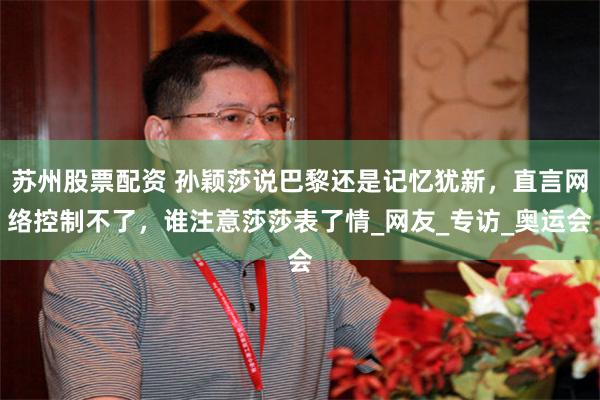 苏州股票配资 孙颖莎说巴黎还是记忆犹新，直言网络控制不了，谁注意莎莎表了情_网友_专访_奥运会