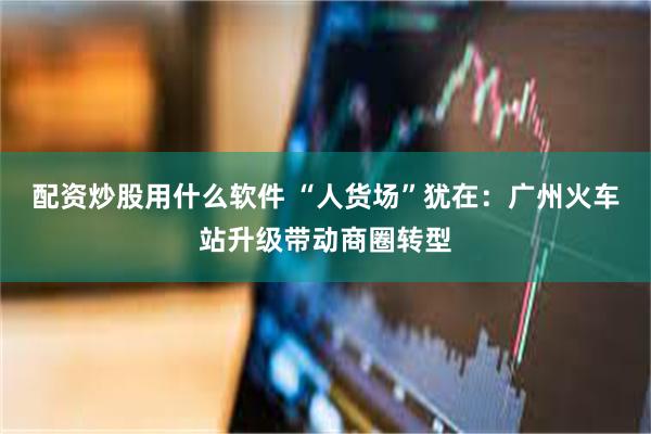 配资炒股用什么软件 “人货场”犹在：广州火车站升级带动商圈转型