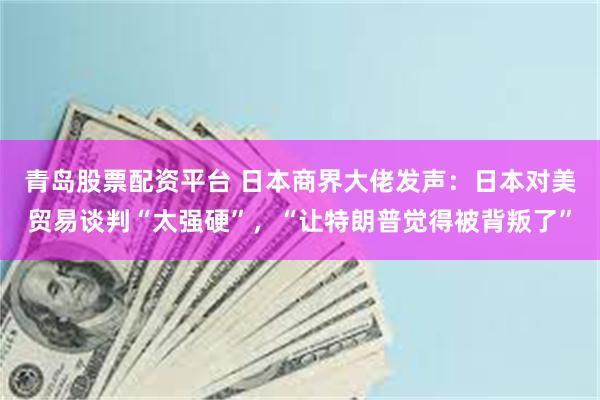 青岛股票配资平台 日本商界大佬发声：日本对美贸易谈判“太强硬”，“让特朗普觉得被背叛了”